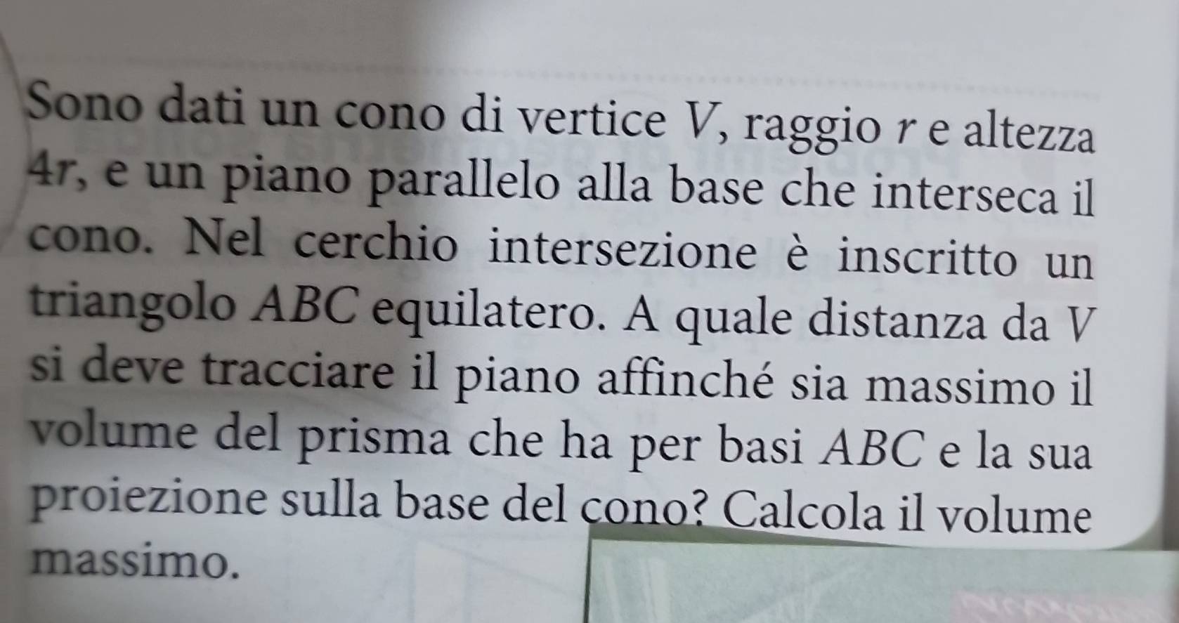 Sono dati un cono di vertice V, raggio r e altezza
47, e un piano parallelo alla base che interseca il 
cono. Nel cerchio intersezione è inscritto un 
triangolo ABC equilatero. A quale distanza da V 
si deve tracciare il piano affinché sia massimo il 
volume del prisma che ha per basi ABC e la sua 
proiezione sulla base del cono? Calcola il volume 
massimo.