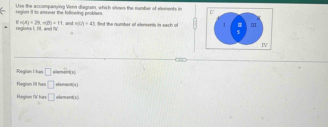 Use the accompanying Venn diagram, which shows the number of elements in 
region II to answer the following problem.
If n(A)=29, n(B)=11 , and n(U)=43 , find the number of elements in each of .
regions I, III, and IV.
Region I has □ element(s)
Region III has □ element(s).
Region IV has □ element(s)