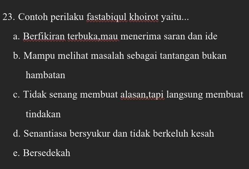 Contoh perilaku fastabiqul khoirot yaitu...
a. Berfikiran terbuka,mau menerima saran dan ide
b. Mampu melihat masalah sebagai tantangan bukan
hambatan
c. Tidak senang membuat alasan,tapi langsung membuat
tindakan
d. Senantiasa bersyukur dan tidak berkeluh kesah
e. Bersedekah