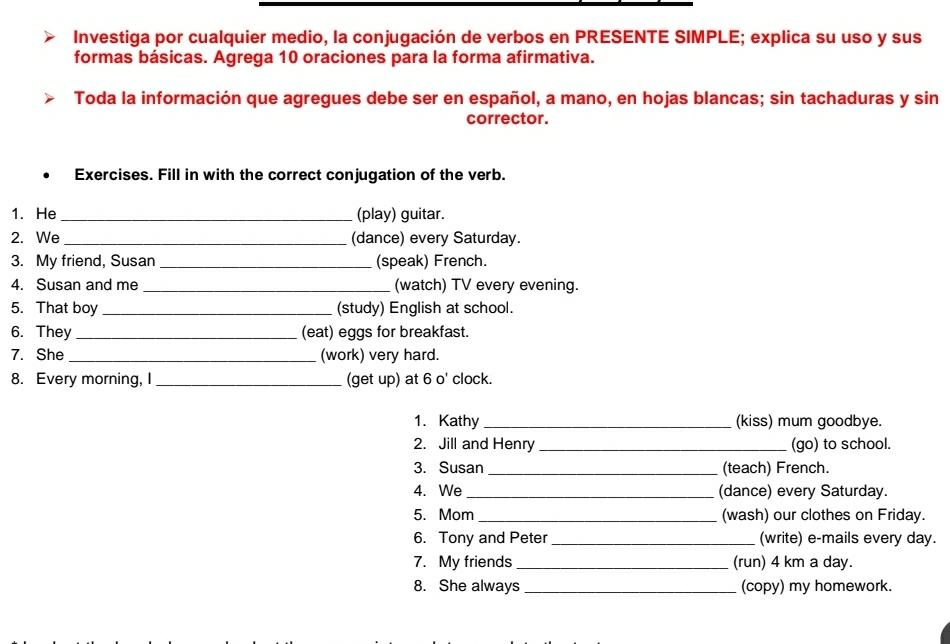 Investiga por cualquier medio, la conjugación de verbos en PRESENTE SIMPLE; explica su uso y sus 
formas básicas. Agrega 10 oraciones para la forma afirmativa. 
Toda la información que agregues debe ser en español, a mano, en hojas blancas; sin tachaduras y sin 
corrector. 
Exercises. Fill in with the correct conjugation of the verb. 
1. He _(play) guitar. 
2. We _(dance) every Saturday. 
3. My friend, Susan _(speak) French. 
4. Susan and me _(watch) TV every evening. 
5. That boy _(study) English at school. 
6. They _(eat) eggs for breakfast. 
7. She_ (work) very hard. 
8. Every morning, I _(get up) at 6 o' clock. 
1. Kathy_ (kiss) mum goodbye. 
2. Jill and Henry _(go) to school. 
3. Susan _(teach) French. 
4. We _(dance) every Saturday. 
5. Mom _(wash) our clothes on Friday. 
6. Tony and Peter _(write) e-mails every day. 
7. My friends _(run) 4 km a day. 
8. She always _(copy) my homework.