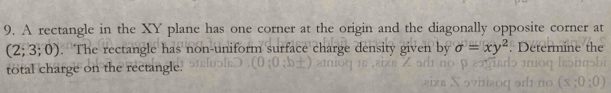 A rectangle in the XY plane has one corner at the origin and the diagonally opposite corner at
(2;3;0). The rectangle has non-uniform surface charge density given by sigma =xy^2. Determine th 
total charge on the rectangle.