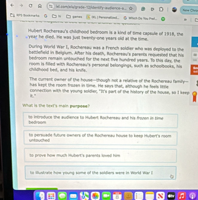 ixl.com/ela/grade-12/identify-audience-a. New Chro
RPS Bockmarks hi games IXL | Personalized... G Which Do You Pref.... ”
Hubert Rochereau's childhood bedroom is a kind of time capsule of 1918, the
year he died. He was just twenty-one years old at the time.
During World War I, Rochereau was a French soldier who was deployed to the
battlefield in Belgium. After his death, Rochereau's parents requested that his ∞
bedroom remain untouched for the next five hundred years. To this day, the NN
room is filled with Rochereau's personal belongings, such as schoolbooks, his
childhood bed, and his knife. out
The current owner of the house—though not a relative of the Rochereau family—
has kept the room frozen in time. He says that, although he feels little
connection with the young soldier, "It's part of the history of the house, so I keep
it."
What is the text's main purpose?
to introduce the audience to Hubert Rochereau and his frozen in time
bedroom
to persuade future owners of the Rochereau house to keep Hubert's room
untouched
to prove how much Hubert's parents loved him
to illustrate how young some of the soldiers were in World War I
8