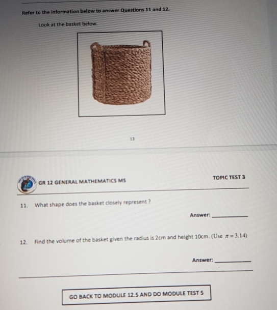 Refer to the information below to answer Questions 11 and 12. 
Look at the basket below. 
13 
GR 12 GENERAL MATHEMATICS MS TOPIC TEST 3 
11. What shape does the basket closely represent ? 
Answer:_ 
12. Find the volume of the basket given the radius is 2cm and height 10cm. (Use π =3.14)
Answer:_ 
_ 
GO BACK TO MODULE 12.5 AND DO MODULE TEST 5