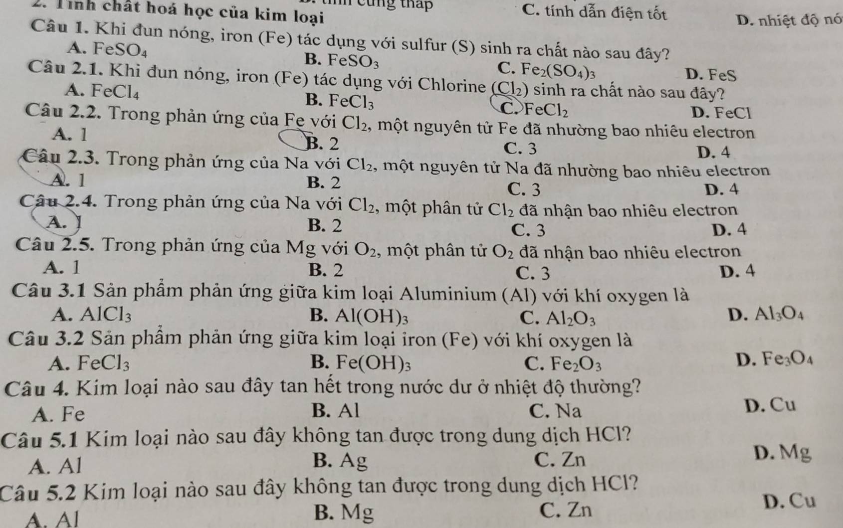 tìíh cũng tháp C. tính dẫn điện tốt
2. Tình chất hoá học của kim loại
D. nhiệt độ nó
Câu 1. Khi đun nóng, iron (Fe) tác dụng với sulfur (S) sinh ra chất nào sau đây?
A. FeSO₄ B. F∈ eSO_3 C. Fe_2(SO_4): 1
D. FeS
Câu 2.1. Khi đun nóng, iron (Fe) O  ác ụ ng với Chlorine (Cl_2) sinh ra chất nào sau đây?
A. FeCl₄ B. FeCl_3 C. FeCl_2
D. FeCl
Câu 2.2. Trong phản ứng của Fẹ với Cl_2 , một nguyên tử Fe đã nhường bao nhiêu electron
A. 1 B. 2 D. 4
C. 3
Câu 2.3. Trong phản ứng của Na với Cl_2 , một nguyên tử Na đã nhường bao nhiêu electron
A. 1 B. 2
C. 3 D. 4
Câu 2.4. Trong phản ứng của Na với Cl_2 , một phân tử Cl_2 đã nhận bao nhiêu electron
A. B. 2
C. 3 D. 4
Câu 2.5. Trong phản ứng của M g với O_2 , một phân tử O_2 đã nhận bao nhiêu electron
A. 1 B. 2 C. 3 D. 4
Câu 3.1 Sản phẩm phản ứng giữa kim loại Aluminium (Al) với khí oxygen là
A. A 1CICI_31C1_3 B. Al(OH)_3 C. Al_2O_3 D. Al_3O_4
Câu 3.2 Sản phẩm phản ứng giữa kim loại iron (Fe) với khí oxygen là
A. FeCl_3 B. Fe(OH)_3 C. Fe_2O_3 D. Fe_3O_4
Câu 4. Kim loại nào sau đây tan hết trong nước dư ở nhiệt độ thường?
A. Fe B. Al C. Na
D. Cu
Câu 5.1 Kim loại nào sau đây không tan được trong dung dịch HCl?
B. C. Zn
A. Al Ag
D. Mg
Câu 5.2 Kim loại nào sau đây không tan được trong dung dịch HCl?
D. Cu
A. Al
B. Mg C. Zn