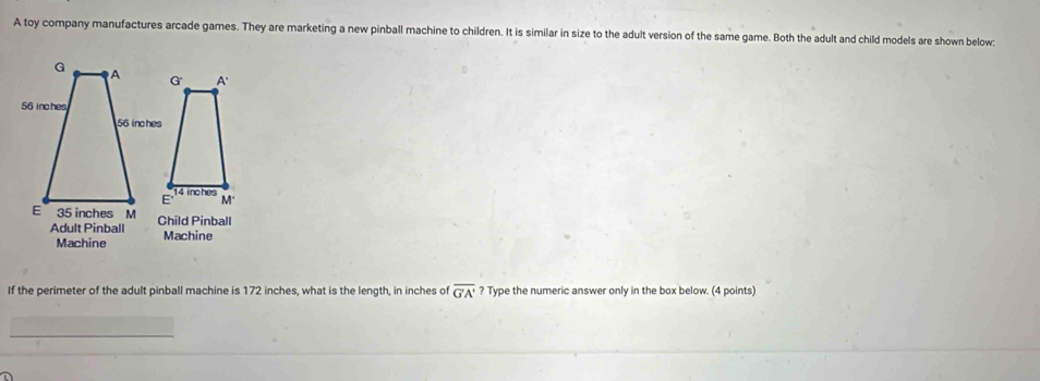 A toy company manufactures arcade games. They are marketing a new pinball machine to children. It is similar in size to the adult version of the same game. Both the adult and child models are shown below:
G A G A'
56 inches
56 inches
E" 14 inches
M'
E 35 inches M Child Pinball
Adult Pinball Machine
Machine
If the perimeter of the adult pinball machine is 172 inches, what is the length, in inches of overline G'A' ? Type the numeric answer only in the box below. (4 points)