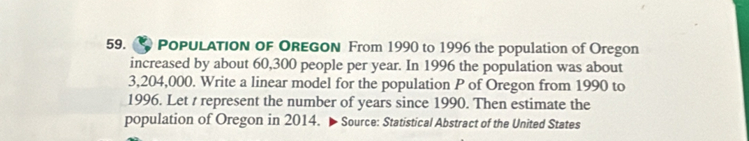 PoPulATion oF OREGON From 1990 to 1996 the population of Oregon 
increased by about 60,300 people per year. In 1996 the population was about
3,204,000. Write a linear model for the population P of Oregon from 1990 to 
1996. Let t represent the number of years since 1990. Then estimate the 
population of Oregon in 2014. ▶ Source: Statistical Abstract of the United States