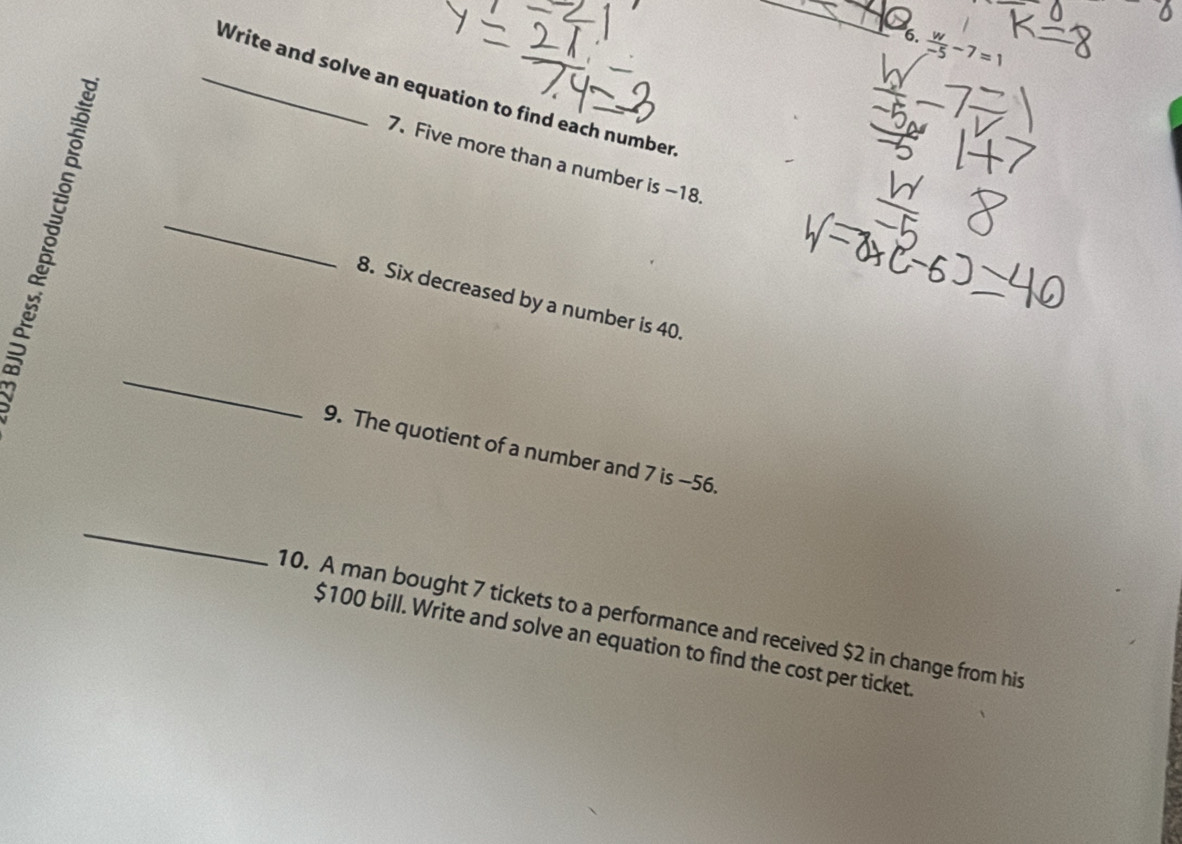  w/-5 -7=1
_Write and solve an equation to find each number 
7. Five more than a number is -18. 
_ 
8. Six decreased by a number is 40. 
_ 
9. The quotient of a number and 7 is -56. 
_ 
10. A man bought 7 tickets to a performance and received $2 in change from his
$100 bill. Write and solve an equation to find the cost per ticket.