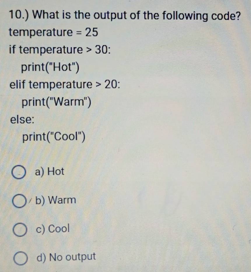 10.) What is the output of the following code?
temperature =25
if temperature 30
print("Hot")
elif temperature 20
print("Warm")
else:
prin t(''C Cool")
a) Hot
b) Warm
c) Cool
d) No output