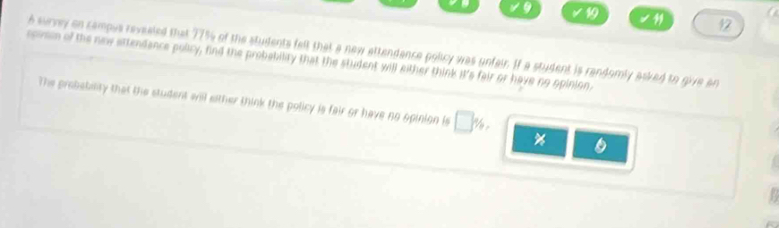 19 
12 
6 survey on campus revealed that 77% of the students felt that a new attendance policy was unfair. If a student is randomly asked to give an 
scn of the new attendance pulicy, find the probability that the student will either think it's fair or have no opinion, 
The probebility that the student will either think the policy is fair or have no opinion is □
%