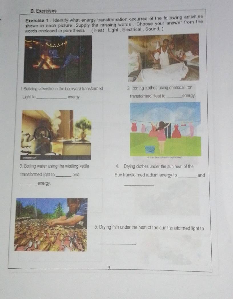 Exercises 
Exercise 1. Identify what energy transformation occurred of the following activities 
shown in each picture .Supply the missing words . Choose your answer from the 
words enclosed in parethesis( Heat , Light , Electrical, Sound, ) 
1 Building a bonfire in the backyard transformed 2. Ironing clothes using charcoal iron 
Light to_ energy transformed Heat to_ energy 
3. Boiling water using the wistling kettle 4. Drying clothes under the sun heat of the 
transformed light to _and Sun transformed radiant energy to _and 
_energy. 
_ 
5. Drying fish under the heat of the sun transformed light to 
_ 
3