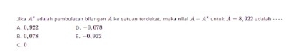 Jika A° adalah pembulatan bilançan A ke satuan terdekat, maka milai A-A° untuk A=8,922 adalah --- -
A. 0, 922 D. -0,078
B. 0, 078 E. -0, 922
C. 0