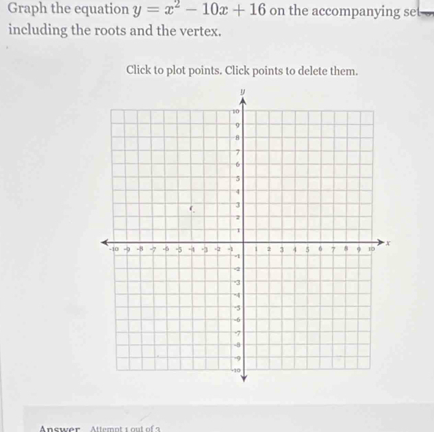 Graph the equation y=x^2-10x+16 on the accompanying set 
including the roots and the vertex. 
Click to plot points. Click points to delete them. 
Answer Attemot 1 out of