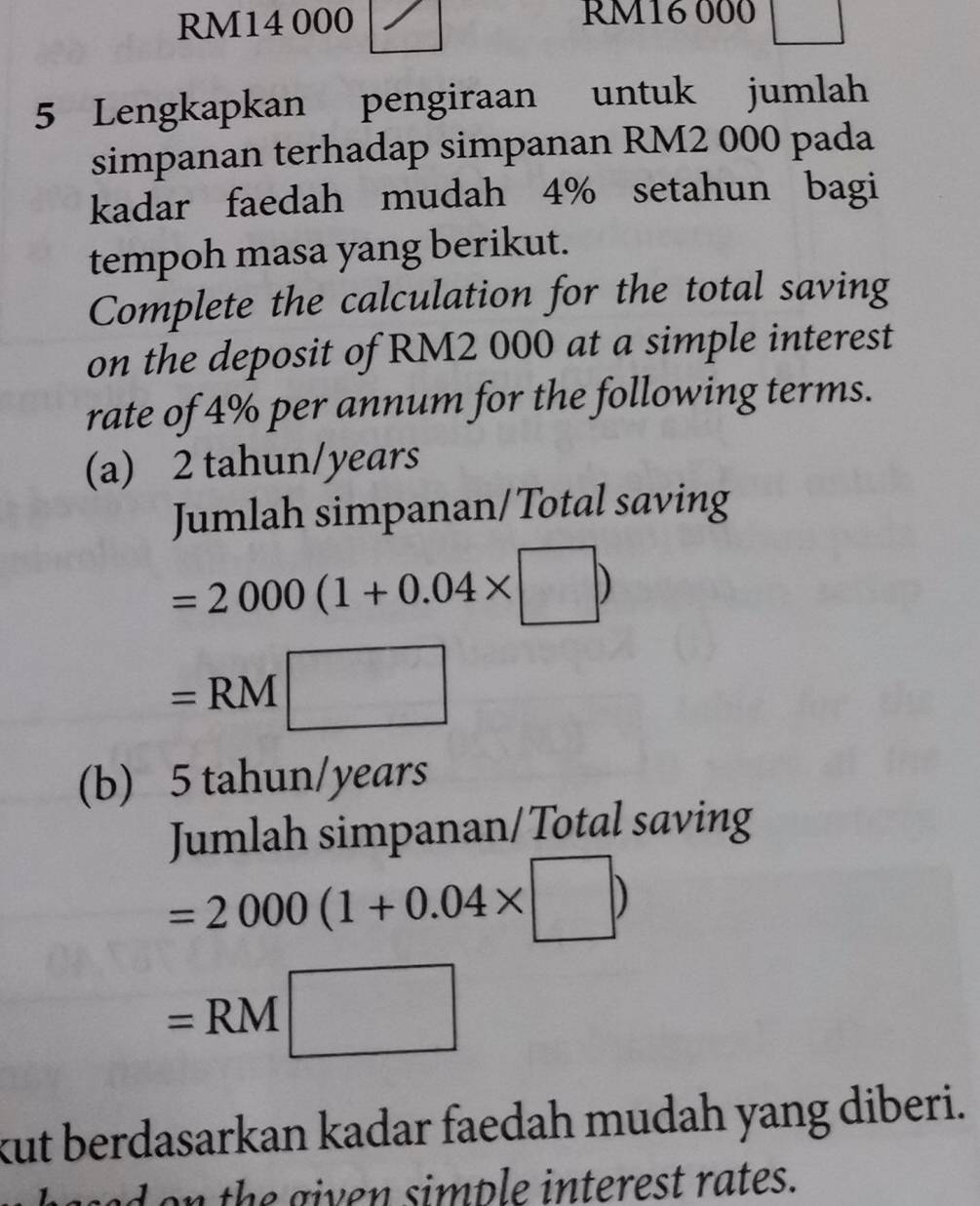 RM14 000 RM16 000 □ 
5 Lengkapkan pengiraan untuk jumlah 
simpanan terhadap simpanan RM2 000 pada 
kadar faedah mudah 4% setahun bagi 
tempoh masa yang berikut. 
Complete the calculation for the total saving 
on the deposit of RM2 000 at a simple interest 
rate of 4% per annum for the following terms. 
(a) 2 tahun/ years
Jumlah simpanan/Total saving
=2000(1+0.04* □ )
=RM□
(b) 5 tahun/ years
Jumlah simpanan/Total saving
=2000(1+0.04* □ )
=RM□
kut berdasarkan kadar faedah mudah yang diberi. 
eed on the given simple interest rates.