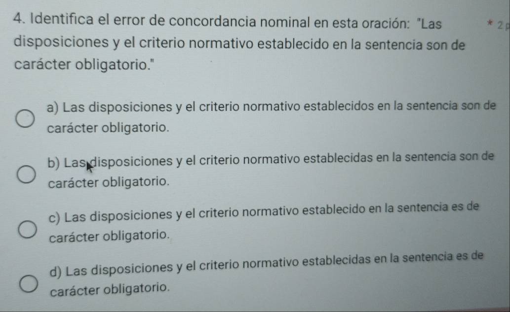 Identifica el error de concordancia nominal en esta oración: "Las * 2p
disposiciones y el criterio normativo establecido en la sentencia son de
carácter obligatorio.''
a) Las disposiciones y el criterio normativo establecidos en la sentencia son de
carácter obligatorio.
b) Las disposiciones y el criterio normativo establecidas en la sentencia son de
carácter obligatorio.
c) Las disposiciones y el criterio normativo establecido en la sentencia es de
carácter obligatorio.
d) Las disposiciones y el criterio normativo establecidas en la sentencia es de
carácter obligatorio.