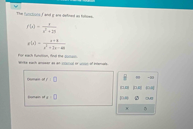 no ttion
The functions f and g are defined as follows.
f(x)= x/x^2+25 
g(x)= (x+8)/x^2+2x-48 
For each function, find the domain.
Write each answer as an interval or union of intervals.
Domain of f:□
 □ /□   ∞ -∞
(□ ,□ ) [□ ,□ ] (□ ,□ ]
Domain of g:□
[□ ,□ ) □ U□
×