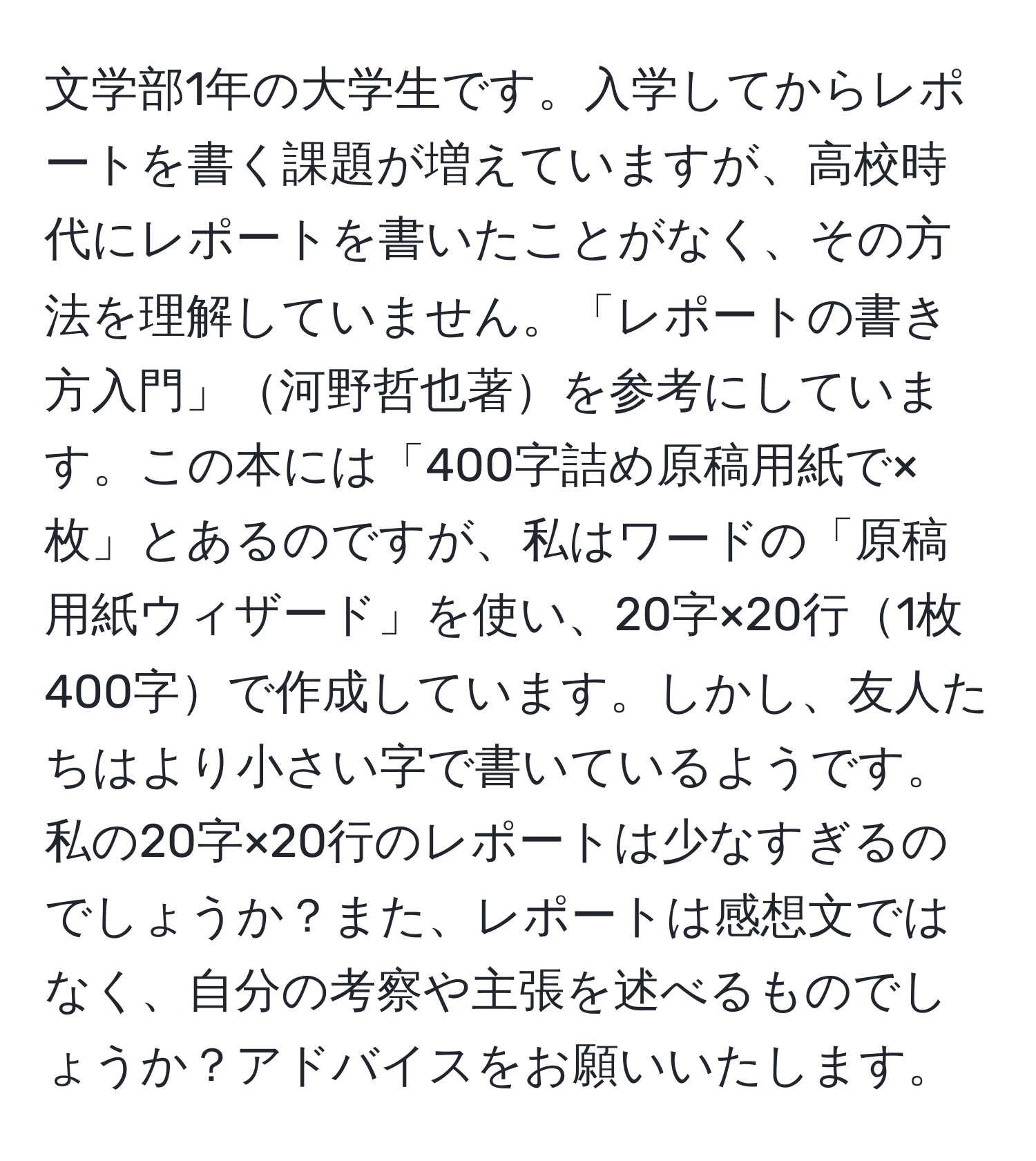 文学部1年の大学生です。入学してからレポートを書く課題が増えていますが、高校時代にレポートを書いたことがなく、その方法を理解していません。「レポートの書き方入門」河野哲也著を参考にしています。この本には「400字詰め原稿用紙で×枚」とあるのですが、私はワードの「原稿用紙ウィザード」を使い、20字×20行1枚400字で作成しています。しかし、友人たちはより小さい字で書いているようです。私の20字×20行のレポートは少なすぎるのでしょうか？また、レポートは感想文ではなく、自分の考察や主張を述べるものでしょうか？アドバイスをお願いいたします。