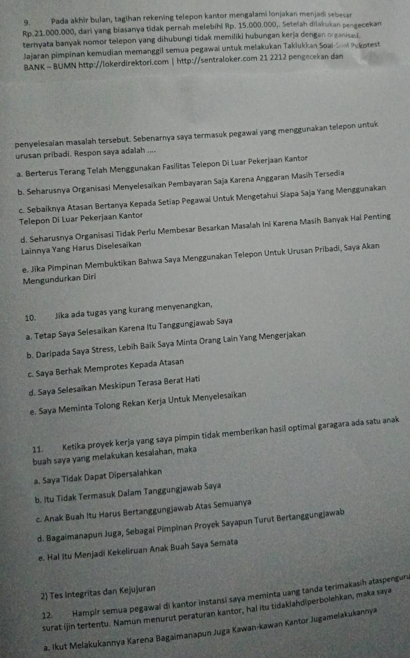 Pada akhir bulan, tagihan rekening telepon kantor mengalami lonjakan menjadi sebesar
Rp.21.000.000, dari yang biasanya tidak pernah melebihi Rp. 15.000.000,. Setelah dilakukan pengecekan
ternyata banyak nomor telepon yang dihubungi tidak memiliki hubungan kerja dengan organisasi.
Jajaran pimpinan kemudian memanggil semua pegawai untuk melakukan Taklukkan Soal-Soal Psikotest
BANK - BUMN http://lokerdirektori.com | http://sentraloker.com 21 2212 pengecekan dan
penyelesaian masalah tersebut. Sebenarnya saya termasuk pegawai yang menggunakan telepon untuk
urusan pribadi. Respon saya adalah ....
a. Berterus Terang Telah Menggunakan Fasilitas Telepon Di Luar Pekerjaan Kantor
b. Seharusnya Organisasi Menyelesaikan Pembayaran Saja Karena Anggaran Masih Tersedia
c. Sebaiknya Atasan Bertanya Kepada Setiap Pegawai Untuk Mengetahui Siapa Saja Yang Menggunakan
Telepon Di Luar Pekerjaan Kantor
d. Seharusnya Organisasi Tidak Perlu Membesar Besarkan Masalah Ini Karena Masih Banyak Hal Penting
Lainnya Yang Harus Diselesaikan
e. Jika Pimpinan Membuktikan Bahwa Saya Menggunakan Telepon Untuk Urusan Pribadi, Saya Akan
Mengundurkan Diri
10. Jika ada tugas yang kurang menyenangkan,
a. Tetap Saya Selesaikan Karena Itu Tanggungjawab Saya
b. Daripada Saya Stress, Lebih Baik Saya Minta Orang Lain Yang Mengerjakan
c. Saya Berhak Memprotes Kepada Atasan
d. Saya Selesaikan Meskipun Terasa Berat Hati
e. Saya Meminta Tolong Rekan Kerja Untuk Menyelesaikan
11. Ketika proyek kerja yang saya pimpin tidak memberikan hasil optimal garagara ada satu anak
buah saya yang melakukan kesalahan, maka
a. Saya Tidak Dapat Dipersalahkan
b. Itu Tidak Termasuk Dalam Tanggungjawab Saya
c. Anak Buah Itu Harus Bertanggungjawab Atas Semuanya
d. Bagaimanapun Juga, Sebagai Pimpinan Proyek Sayapun Turut Bertanggungjawab
e. Hal Itu Menjadi Kekeliruan Anak Buah Saya Semata
2) Tes Integritas dan Kejujuran
12. Hampir semua pegawai di kantor instansi saya meminta uang tanda terimakasih ataspenguru
surat ijin tertentu. Namun menurut peraturan kantor, hal itu tidaklahdiperbolehkan, maka saya
a. Ikut Melakukannya Karena Bagaimanapun Juga Kawan-kawan Kantor Jugamelakukannya