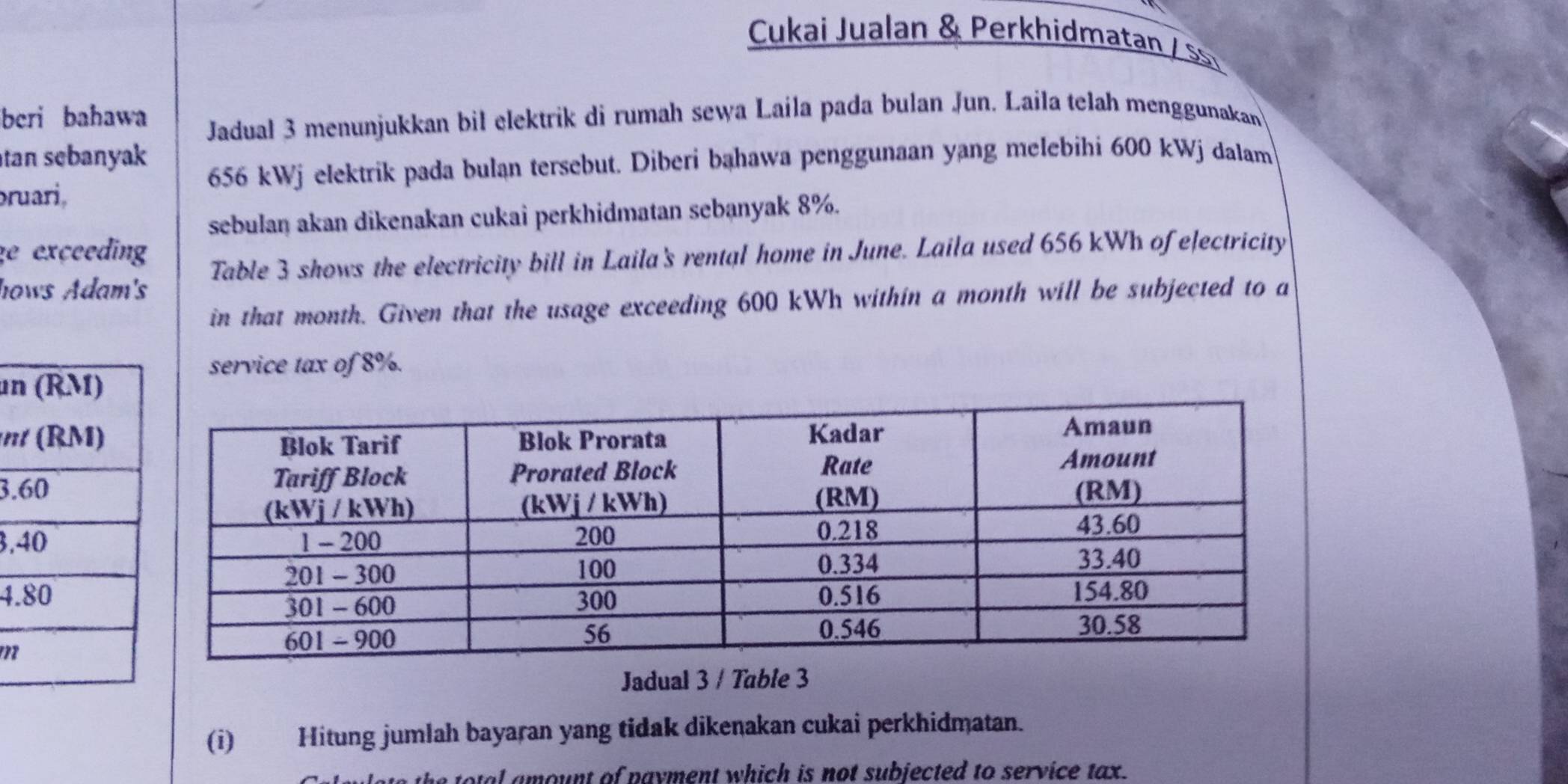 Cukai Jualan & Perkhidmatan / s 
beri bahawa 
Jadual 3 menunjukkan bil elektrik di rumah sewa Laila pada bulan Jun. Laila telah menggunakan 
tan sebanyak
656 kWj elektrik pada bulan tersebut. Diberi bahawa penggunaan yang melebihi 600 kWj dalam 
bruari, 
sebulan akan dikenakan cukai perkhidmatan sebanyak 8%. 
e exceeding 
hows Adam's Table 3 shows the electricity bill in Laila's rental home in June. Laila used 656 kWh of electricity 
in that month. Given that the usage exceeding 600 kWh within a month will be subjected to a 
service tax of 8%. 
un 
3. 
3. 
4. 
Jadual 3 / Table 3 
(i) Hitung jumlah bayaran yang tidak dikenakan cukai perkhidmatan. 
the total amount of payment which is not subjected to service tax.