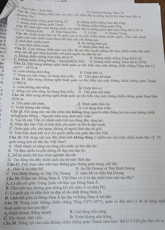 5 C. Rạch Gầm - Xoài Mút
D. Chương Dương, Hàm Tứ
Câu 18. Cuộc kháng chiến nào sau đây của nhân dân ta chống lại kẻ thù xâm lược đến từ
phương Tây?
VVi về A. kháng chiến chống quân Mông Cổ B. kháng chiến chống thực dân Pháp
khơi C. kháng chiến chống quân Thanh D. kháng chiến chống quân Tổng
u 2. Câu 19. Lãnh đạo cuộc kháng chiến của quân dân ta chống quân xâm lược Tổng thể ki XI là
ng th A. Lý Thường Kiệt B. Trần Hưng Đạo. C. Lê lợi. D. Quang Trung.
khảr Câu 20. Chiến tranh bảo vệ Tổ quốc của ta là cuộc chiến tranh chính nghĩa. Tính chất chính
khán nghĩa của cuộc chiến tranh được thể hiện chủ yếu thông qua
iu 3. A hình thức chiến tranh. B. lực lượng tham gia.
8 dii C. mục đích chiến tranh. D. thành phần lãnh đạo
sôn Câu 21. Cuộc kháng chiến nào sau đây đã mở đầu truyền thống kết thúc chiến tranh một cách
âu 4 mềm dẻo để giữ vững hoà hiểu với nước ngoài của dân tộc ta?
tại A. Kháng chiến chống Nam Hán thế ki X B. Kháng chiến chống Tổng thế ki XI.
sô C. Kháng chiến chống Mông - Nguyênthế kỉ XIII. D. Kháng chiến chống Xiêm thế ki XVIII
âu Câu 22. Một trong những nghệ thuật quân sự tiêu biểu của cuộc kháng chiến chống Tống thời Lý
ễn (1075 - 1077) là
sí A. vườn không nhà trống B. Chớp thời cơ
âu C. Đóng cọc trên sông, lợi dụng thủy triều D. Tiên phát chế nhân
Câu 23. Một trong những nghệ thuật quân sự tiêu biểu của cuộc kháng chiến chống quân Thanh
ât (1789) là
. 1 A. vườn không nhà trống B. Chớp thời cơ
Câ C. Đóng cọc trên sông, lợi dụng thủy triều D. Tiên phát chế nhân
Câu 24. Một trong những nghệ thuật quân sự tiêu biểu của cuộc kháng chiến chống quân Nam Hán
(938) là
A. Tiên phát chế nhân. B. Hành quân thần tốc.
a C. Vườn không nhà trống. D. Lợi dụng thủy triều.
Câu 25. Nội dung nào sau dây phản ánh không đúng nguyên nhân thắng lợi của cuộc kháng chiến
chống quân Mông - Nguyên xâm lược dưới thời Trần?
A. Vua tôi nhà Trần có chính sách tích cực đúng đẫn, sáng tạo.
B. Nhân dân Đại Việt có tinh thần yêu nước và bền bỉ đấu tranh.
C. Quân giặc yếu, chủ quan, không có người lãnh đạo tài giỏi.
D. Tinh thần đoàn kết và ý chí quyết chiến của quân dân nhà Trần
Câu 26: Nội dung nào sau đây phản ánh không đúng ý nghĩa của các cuộc chiến tranh bảo vệ Tổ
quốc trong lịch sử dân tộc Việt Nam?
A. Hình thành và nâng cao lòng yêu nước, tự hào dân tộc
B. Tô đậm nhiều truyền thống tốt đẹp của dân tộc
C. Để lại nhiều bài học kinh nghiệm sâu sắc
D. Tác động lớn đến chính sách của bộ máy lãnh đạo
Câu 27. Việt Nam nằm trên trục đường giao thông quan trọng, nối liền
A châu Á và châu Mĩ  B. Ấn Độ Dương và Thái Bình Dương
C. Thái Bình Dương và Đại Tây Dương  D. châu Mĩ và châu Đại Dương
Câu 28: Ở khu vực Đông Nam Á, Việt Nam có vị trí địa chiến lược nào sau đây?
A. Là cầu nối giữa Trung Quốc với khu vực Đông Nam Á.
B. Nằm trên trục đường giao thông kết nổi châu Á và châu Phi.
C. Là quốc gia có diện tích và dân số lớn nhất Đông Nam Á.
D. Lãnh thổ gồm cả Đông Nam Á lục địa và Đông Nam Á hải đảo.
Câu 29. Trong cuộc kháng chiến chống Tổng (1075-1077), quân và dân nhà Lý đã sử dụng nghề
thuật quân sự nào sau đây?
A. Đánh nhanh, thắng nhanh. B. Chủ động tiến công.
C. Vây thành, diệt viện. D. Vườn không nhà trống.
Cầu 30. Thắng lợi của cuộc kháng chiến chống quân Thanh xâm lược thế ki XVIII gắn liền với sự
