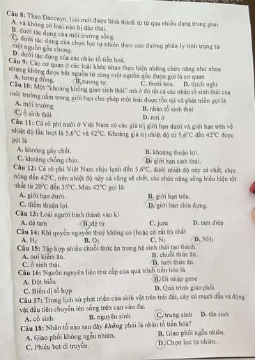 Cầu 8: Theo Đaccuyn, loài mới được hình thành từ từ qua nhiều đạng trung gian
A. và không có loài nào bị đảo thái.
B. dưới tác dụng của môi trường sống
G dưới tác dụng của chọn lọc tự nhiên theo con đường phân ly tinh trang từ
một nguồn gốc chung D. đưới tác dụng của các nhân tổ tiền hoá
Câu 9: Các cơ quan ở các loài khác nhau thực hiện những chức năng như nhau
nhưng không được bắt nguồn từ cùng một nguồn gốc được gọi là cơ quan
A. tương đông Bo tương tự C. thoài hóa.
Câu 10: Một ''khoảng không gian sinh thái''' mà ở đó tắt cả các nhân tổ sinh thái của D. thích nghị
môi trường nằm trong giới hạn cho phép một loài được tồn tại và phát triển gọi là
A. môi trường
B. nhân tổ sinh thái
C, ổ sinh thái
D. noi ở
Câu 11: Cá rô phi nuôi ở Việt Nam có các giá trị giới hạn dưới và giới hạn trên về
nhiệt độ lần lượt là 5.6°C và 42°C Khoảng giả trị nhiệt độ từ 5.6°C
gọi là đến 42°C được
A. khoàng gây chết. B. khoáng thuận lợi
C. khoảng chồng chịu. Dề giới hạn sinh thái
Câu 12: Cá rô phi Việt Nam chịu lạnh đến 5.6°C , đưới nhiệt độ này cá chết, chịu
nóng děn 42°C , trên nhiệt độ này cá cũng sẽ chết, các chức năng sống biểu hiện tốt
nhất từ 20°C dến 35°C. Mức 42°C gọi lǎ:
A. giới hạn đưới. B. giới hạn trên.
C. điểm thuận lợi D. giới hạn chịu đựng
Câu 13: Loài người hình thành vào ki
A. đệ tam B. dệ tử C. jura D. tam điệp
Câu 14: Khí quyển nguyễn thuỷ không có (hoặc có rất ít) chất D. NH₃
A H_2 B. O_2 C. N_1
Câu 15: Tập hợp nhiều chuỗi thức ăn trong hệ sinh thái tạo thành. B. chuỗi thức ăn
A. nơi kiểm ăn
C. ổ sinh thái. D. lưới thức ăn
Câu 16: Nguồn nguyễn liệu thứ cấp của quá trình tiển hóa là
A. Đột biển B. Di nhập gene
C. Biến dị tổ hợp D. Quá trình giao phối
Câu 17: Trong lịch sử phát triển của sinh vật trên trái đất, cây có mạch dẫn và động
vật đầu tiên chuyển lên sống trên cạn vào đại D. tân sinh
A. cổ sinh B. nguyên sinh C trung sinh
Câu 18: Nhân tổ nào sau đây không phải là nhân tổ tiến hóa?
A. Giao phối không ngẫu nhiên. B. Giao phối ngẫu nhiên.
C. Phiêu bạt di truyền. D. Chọn lọc tự nhiên