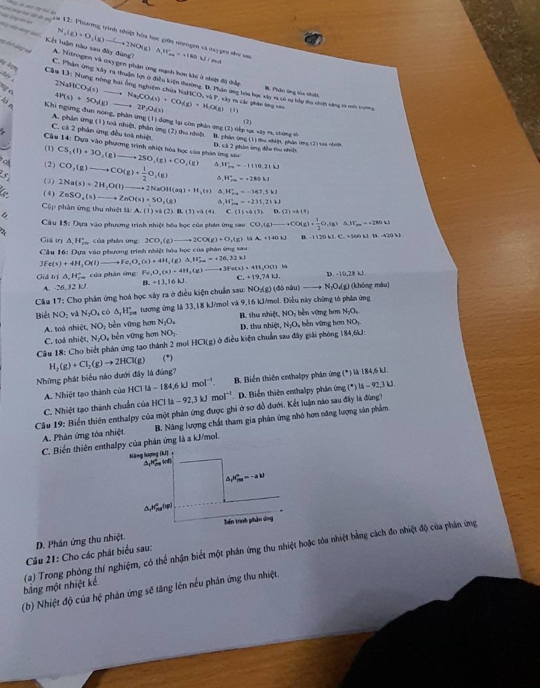 Hy H long dai 
u 12: Phương trình nhiệt hóa học giữa ntrogen và oxygen như sau
Kết luận nào sau đây đùng? _2(g)+O_2(g)to 2NO(g)△ _1H_(24)°=+180W mot
lạh lụng nh A. Nitrogen và oxygen phân ứng mạnh hơn khi ở nhiệt độ thấp
chiy .
2NaHCO_3(s)
C. Phân ứng xây ra thuận lợ ở điều kiện thường. D. Phân ưng hóa học xây ra có sự hắp thu nhiệt năng từ môi trường
A Aợ  Câu 13: Nung nóng hai ổng nghiệm chứa NaHCO, và P, xây ra các phân ứng sau
ng a
B. Phân ứng tôa nhiệt
4P(s)+5O_2(g) to Na_2CO_3(s)+CO_2(g)+H_2O(g) (1)
2P_2O_3(s)
lón  Khi ngừng đun nông, phản ứng (1) đứng lại còn phân ứng (2) tiếp tục xây ra, chứng tố
(2)
A. phản ứng (1) toá nhiệt, phản ứng (2) thu nhiệt B. phần ứmg (1) thu nhiệt, phần ứng (2) toa nhiệt
C. cả 2 phản ứng đều toả nhiệt.
Câu 14: Dựa vào phương trình nhiệt hóa học của phân ứng sau
(1)
D. cả 2 phản ứng đều thu nhiệt
7 ch (2) CS_1(l)+3O_2(g)to 2SO_2(g)+CO_2(g) H_(2π)°=-1110.21kJ
CO_2(g)to CO(g)+ 1/2 O_2(g) ^ H_(200)°=+280kJ
s (3) 2Na(s)+2H_2O(l)to 2NaOH(aq)+H_2(s) △ ,H_(2na)°=-367,5kJ
(4) ZnSO_4(s)to ZnO(s)+SO_2(g) ^ H_(279)°=+235,21kJ
Cập phản ứng thu nhiệt là: A.(1)vd(2).B.(3)vi(4) C.(1)va(3).D.(2)va(4)
Cầu 15 : Dựa vào phương trình nhiệt hóa học của phán ứng sau: CO_3(g)to CO(g)+ 1/2 O_2(g) .11°_20=+280kJ
T 
Giá trị △ _1H_(2π)° của phản ứng: 2CO_2(g)to 2CO(g)+O_2(g) là A_ +140kJ B -1120kJ.C.+560kJ.D.-420kJ
Cầu 16: Dựa vào phương trình nhiệt hóa học của phản ứng sau
3Fe(s)+4H_2O(l) e_3O_4(s)+4H_2(g)△ _1H_(2us)°=+26,32kJ
Giả trị △ _1H_(2=8)° của phán ứng Fe_3O_4(s)+4H_2(g) to 3Fe(s)+4H_2O(l) là
C. +19,74kJ. D 10,28kJ.
A. · 26,32k.
B. +13,16kJ.
* Câu 17: Cho phản ứng hoá học xảy ra ở điều kiện chuẩn sau: NO_2(g) (đỏ nâu) N_2O_4 (g) (khồng màu)
Biết NO_2v N_2O_4 có △ _fH_(298)° tương ứng là 33,18 kJ/mol và 9,16 kJ/mol. Điều này chứng tó phản ứng
B. thu nhiệt, NO_2 bền vững hơn N_2O_4
A. toà nhiệt, NO_2 bền vững hơn N_2O_4. D. thu nhiệt, N_2O_4 bền vững hơn NO_2.
C. toả nhiệt, N_2O_4 bền vững hơn NO_2.
Câu 18: Cho biết phản ứng tạo thành 2 mol HCl(g) ở điều kiện chuẩn sau đây giải phóng 184,6kJ:
H_2(g)+Cl_2(g)to 2HCl(g) (*)
Nhữmg phát biểu nào dưới đây là đúng?
A. Nhiệt tạo thành của HCl la-184,6kJmol^(-1). B. Biến thiên enthalpy phản ứng (*) là 184,6 kJ.
C. Nhiệt tạo thành chuẩn của H HClla-92,3kJmol^(-1) D. Biến thiên enthalpy phản ứng ( (^· )ld-92,3k.
Câu 19: Biến thiên enthalpy của một phản ứng được ghi ở sơ đồ dưới. Kết luận nào sau đây là đúng?
A. Phản ứng tỏa nhiệt B. Năng lượng chất tham gia phản ứng nhỏ hơn năng lượng sản phẩm
C. Biến thiên enthalpy của phản ứng là a kJ/mol.
Năng lượng (kJ) 
ΔpH= (cd)
^ _1H_(295)^9=-akJ
△ _1H_(758)^o(sp)
Tiền trình phần ứng
D. Phản ứng thu nhiệt.
(a) Trong phòng thí nghiệm, có thể nhận biết một phản ứng thu nhiệt hoặc tỏa nhiệt bằng cách đo nhiệt độ của phản ứng
Cu 21: Cho các phát biểu sau:
bằng một nhiệt kể.
(b) Nhiệt độ của hệ phản ứng sẽ tăng lên nếu phản ứng thu nhiệt.