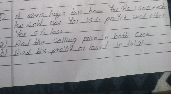 A man buys two hons for 9s. 2 500 eech. 
he sold one for 151. profit and other 
for s1 loss. 
a) Find the selling price in both case. 
b) Fnd his provis or loss1. in total.