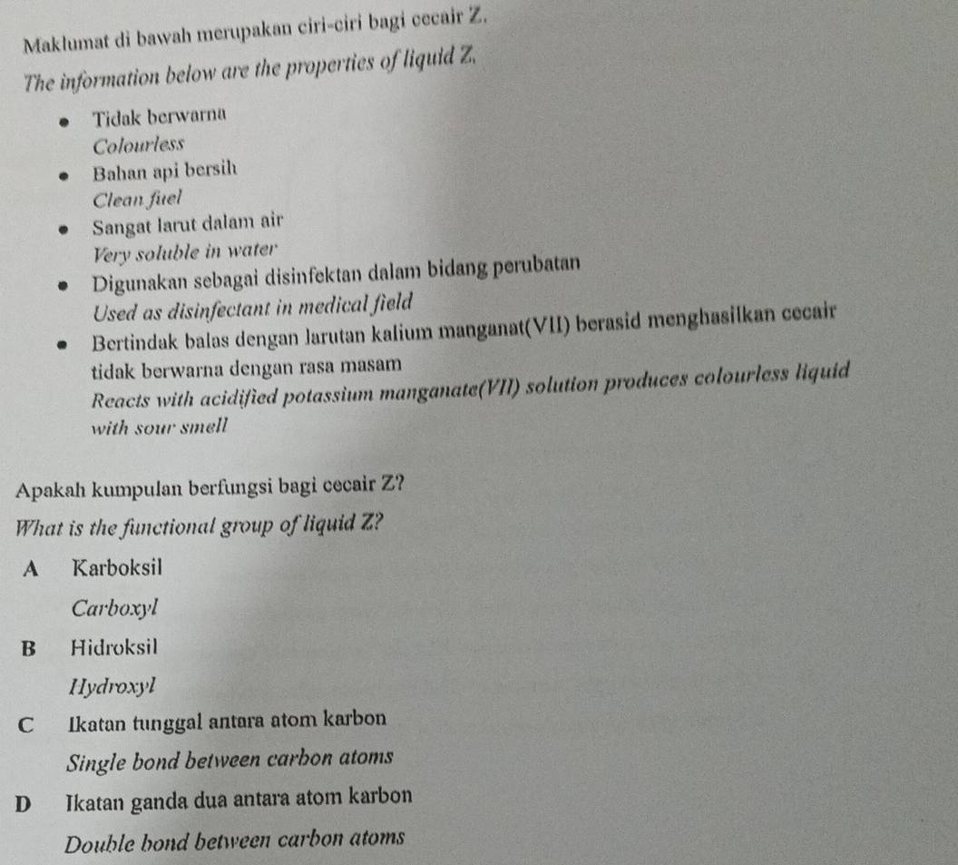 Maklumat di bawah merupakan ciri-ciri bagi cecair Z.
The information below are the properties of liquid Z.
Tidak berwarna
Colourless
Bahan api bersih
Clean fuel
Sangat larut dalam air
Very soluble in water
Digunakan sebagai disinfektan dalam bidang perubatan
Used as disinfectant in medical field
Bertindak balas dengan Jarutan kalium manganat(VII) berasid menghasilkan cecair
tidak berwarna dengan rasa masam
Reacts with acidified potassium manganate(VII) solution produces colourless liquid
with sour smell
Apakah kumpulan berfungsi bagi cecair Z?
What is the functional group of liquid Z?
A Karboksil
Carboxyl
B Hidroksil
Hydroxyl
C Ikatan tunggal antara atom karbon
Single bond between carbon atoms
D Ikatan ganda dua antara atom karbon
Double bond between carbon atoms