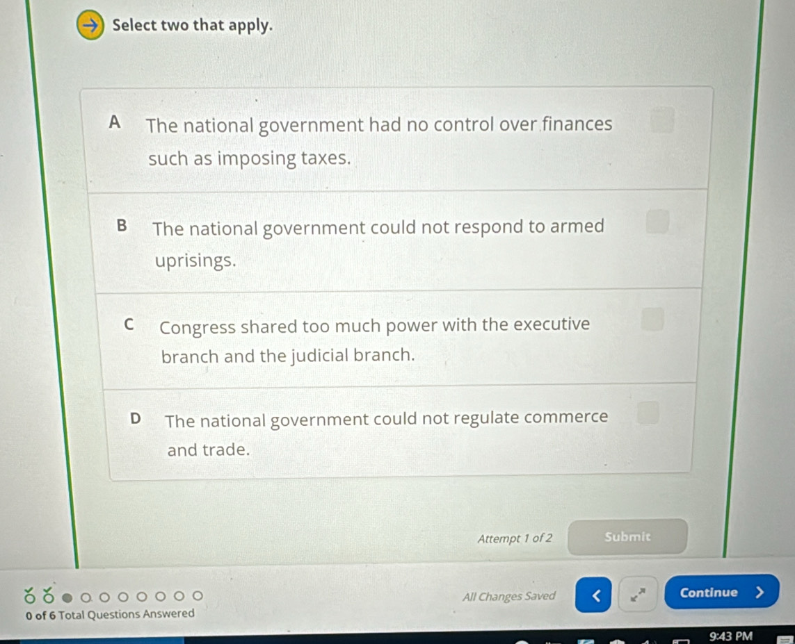 Select two that apply.
A The national government had no control over finances
such as imposing taxes.
B ≌The national government could not respond to armed
uprisings.
C Congress shared too much power with the executive
branch and the judicial branch.
D The national government could not regulate commerce
and trade.
Attempt 1 of 2 Submit
All Changes Saved Continue
0 of 6 Total Questions Answered
9:43