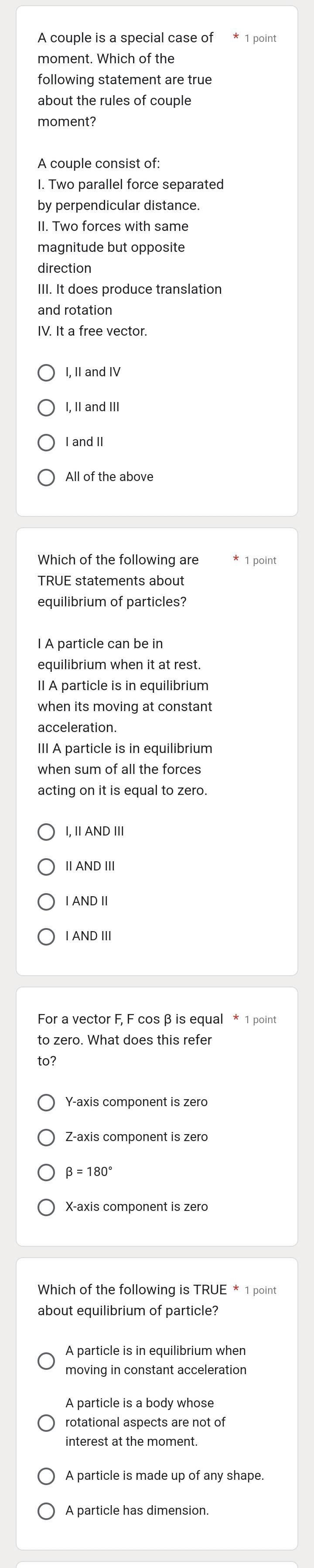 A couple is a special case of * 1 point
moment. Which of the
following statement are true
about the rules of couple
moment?
A couple consist of:
I. Two parallel force separated
by perpendicular distance.
II. Two forces with same
magnitude but opposite
direction
and rotation
IV. It a free vector.
I, II and IV
I, II and III
I and II
Which of the following are 1 point
TRUE statements about
equilibrium of particles?
I A particle can be in
II A particle is in equilibrium
when its moving at constant
III A particle is in equilibrium
when sum of all the forces
acting on it is equal to zero.
, I AND III
ⅡAND I
IAND Ⅱ
I AND III
For a vector F, F cos β is equal * 1 point
to zero. What does this refer
to?
Y-axis component is zero
Z -axis component is zero
beta =180°
X-axis component is zero
Which of the following is TRUE * 1 point
about equilibrium of particle?
moving in constant acceleration
A particle is a body whose
rotational aspects are not of
A particle is made up of any shape.
A particle has dimension.