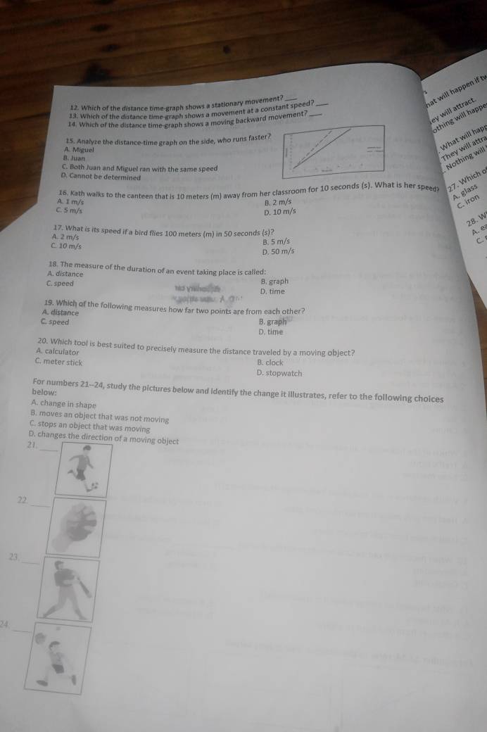 Which of the distance time-graph shows a stationary movement?_
hat will happen if t
ey will attract.
13. Which of the distance time-graph shows a movement at a constant speed?_
thing will happe
14. Which of the distance time-graph shows a moving backward movement?_
15. Analyze the distance-time graph on the side, who runs faster?
A. Miguel
What will hap
B. Juan
They will attra
C. Both Juan and Miguel ran with the same speed
Nothing will
D. Cannot be determined
16. Kath walks to the canteen that is 10 meters (m) away from her classroom for 10 seconds (s). What is her speed 27. Which a
A. glass
A. I m/s B. 2 m/s
C. iron
C. 5 m/s
D. 10 m/s
28. W
A. ei
17. What is its speed if a bird flies 100 meters (m) in 50 seconds (s)? C
A. 2 m/s
B. 5 m/s
C. 10 m/s
D. 50 m/s
18. The measure of the duration of an event taking place is called:
A. distance
C. speed ho yihe D. time B. graph
19. Which of the following measures how far two points are from each other?
A. distance
C. speed D. time B. graph
20. Which tool is best suited to precisely measure the distance traveled by a moving object?
A. calculator
C. meter stick B. clock
D. stopwatch
For numbers 21--24, study the pictures below and identify the change it Illustrates, refer to the following choices
below:
A. change in shape
B. moves an object that was not moving
C. stops an object that was moving
D. changes the direction of a moving object
21,_
.:
_
22
_
23
e
_
24