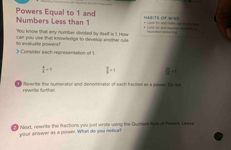 Rewriting Expressions with Negative and Zero Exponents 
Powers Equal to 1 and HABITS OF MIND 
Look for and make use of structure. 
Numbers Less than 1 Look for and express regularity in 
You know that any number divided by itself is 1. How repeated reasoning. 
can you use that knowledge to develop another rule 
to evaluate powers? 
Consider each representation of 1.
 4/4 =1
 9/9 =1
 25/25 =1
1 Rewrite the numerator and denominator of each fraction as a power. Do not 
rewrite further. 
2 Next, rewrite the fractions you just wrote using the Quotient Rule of Powers. Leave 
your answer as a power. What do you notice?