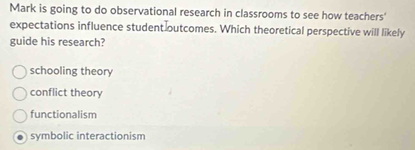 Mark is going to do observational research in classrooms to see how teachers'
expectations influence student outcomes. Which theoretical perspective will likely
guide his research?
schooling theory
conflict theory
functionalism
symbolic interactionism