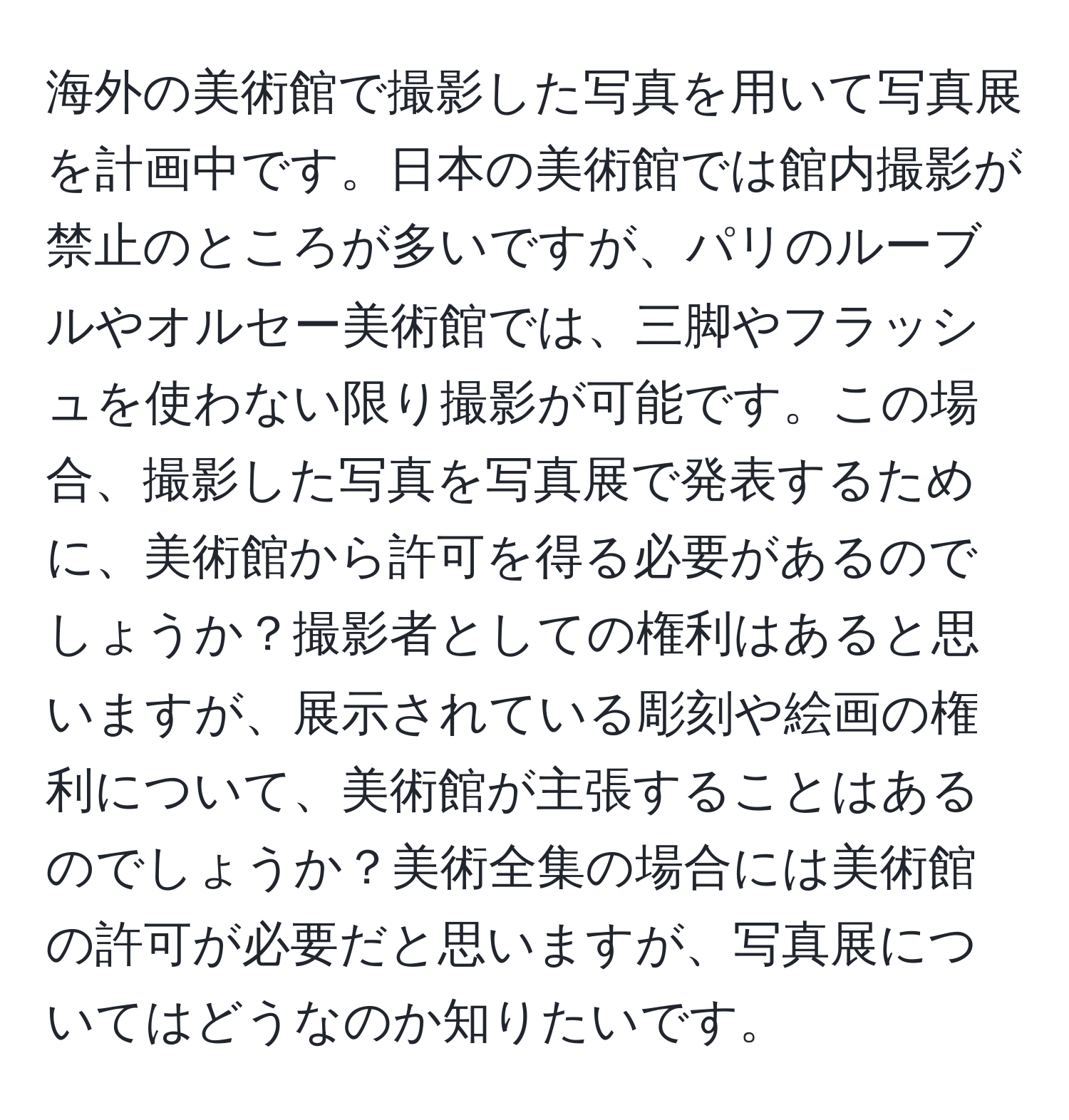 海外の美術館で撮影した写真を用いて写真展を計画中です。日本の美術館では館内撮影が禁止のところが多いですが、パリのルーブルやオルセー美術館では、三脚やフラッシュを使わない限り撮影が可能です。この場合、撮影した写真を写真展で発表するために、美術館から許可を得る必要があるのでしょうか？撮影者としての権利はあると思いますが、展示されている彫刻や絵画の権利について、美術館が主張することはあるのでしょうか？美術全集の場合には美術館の許可が必要だと思いますが、写真展についてはどうなのか知りたいです。