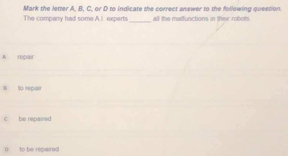 Mark the letter A, B, C, or D to indicate the correct answer to the following question.
The company had some A.I. experts_ all the malfunctions in their robots
A repair
B to repair
c be repaired
D to be repaired