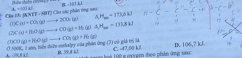 Biên thiên enthaipy ca
A. +103 kJ. B. -103 kJ.
Câu 15: [Kì NTT-SBTJCh o các phản ứng sau:
(1) C(s)+CO_2(g)to 2CO_2(g) △ _rH_500=173,6kJ
(2) C(s)+H_2O(g)to CO(g)+H_2(g) △ _rH_500=133,8kJ
(3) CO(g)+H_2O(g)to CO_2(g)+H_2(g)
Ở 500K, 1 atm, biến thiên enthalpy của phản ứng (3) có giá trị là
A. -39,8 kJ. B. 39,8 kJ. C. -47,00 kJ. D. 106,7 kJ.
ozonc hoá 100 g oxygen theo phản ứng sau: