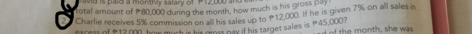 pavid is paid a monthly salary of P12,000 and 
total amount of 80,000 during the month, how much is his gross pay
20 Charlie receives 5% commission on all his sales up to P12,000. If he is given 7% on all sales in 
excess of £12,000, how much is his gross pav if his target sales is P45,000? 
of the month, she was