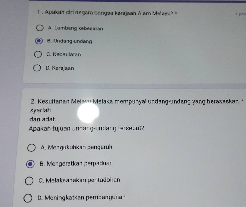 1 . Apakah ciri negara bangsa kerajaan Alam Melayu? * 1 poir
A. Lambang kebesaran
B. Undang-undang
C. Kedaulatan
D. Kerajaan
2. Kesultanan Melav'' Melaka mempunyai undang-undang yang berasaskan *
syariah
dan adat.
Apakah tujuan undang-undang tersebut?
A. Mengukuhkan pengaruh
B. Mengeratkan perpaduan
C. Melaksanakan pentadbiran
D. Meningkatkan pembangunan