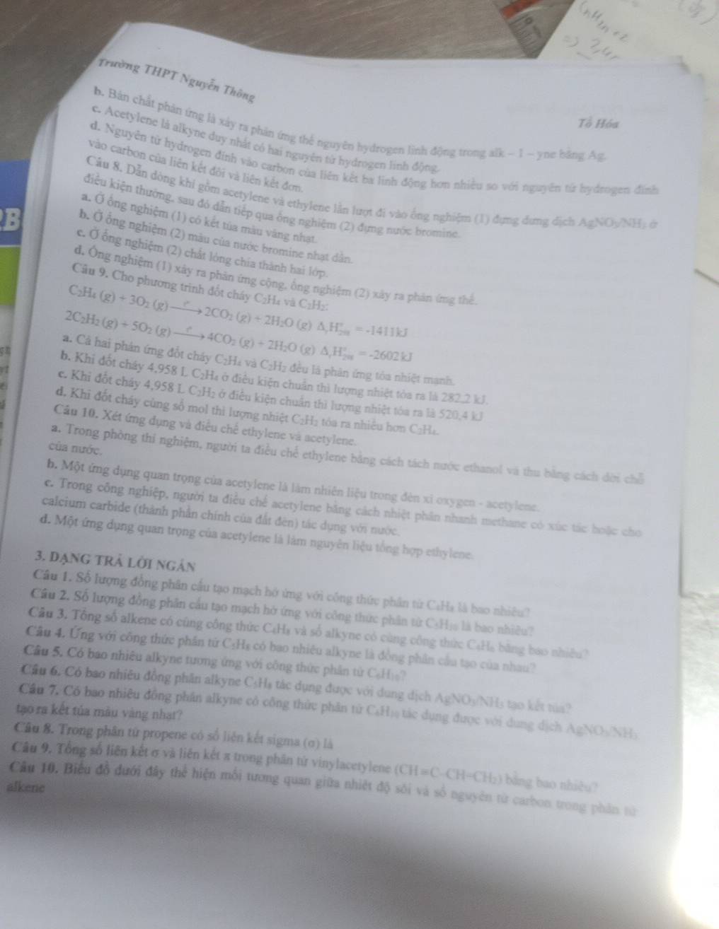 Trường THPT Nguyễn Thông
Tổ Hóa
b. Bản chất phản ứng là xảy ra phản ứng thế nguyên hydrogen linh động trong alk - 1 - yne bằng Ag
c. Acetylene là alkyne duy nhất có hai nguyên từ hydrogen linh động
d. Nguyễn từ hydrogen đinh vào carbon của liên kết ba linh động hơn nhiều so với nguyên từ hydrogen đình
vào carbon của liên kết đội và liên kết đơn
Câu 8. Dẫn dòng khi gồm acetylene và ethylene lằn lượt đi vào ông nghiệm (1) đựng dưng dịch AgNOy/NH) ở
điều kiện thường, sau đó dẫn tiếp qua ống nghiệm (2) đựng nước bromine
a. Ở ổng nghiệm (1) có kết túa màu vàng nhạt.
b. Ở ông nghiệm (2) màu của nước bromine nhạt dân
e. Ở ống nghiệm (2) chất lóng chía thành hai lớp.
d. Ông nghiệm (1) xây ra phản ứng cộng, ông nghiệm (2) xày ra phản ứng thể
Câu 9. Cho phương trình đốt cháy C₂H₄ và C₂H₂:
C_2H_4(g)+3O_2(g)to 2CO_2(g)+2H_2O
2C_2H_2(g)+5O_2(g)to 4CO_2(g)+2H_2O (g) △ _1H_(201)°=-1411kJ
(g) △ _rH_(2n)^r=-2602kJ
a. Cả hai phản ứng đổt cháy C₂H₄ và C₂H₂ đều là phân ứng tòa nhiệt mạnh.
b. Khi đốt chây 4,958 L C₂Ha ở điều kiện chuẩn thì lượng nhiệt tòa ra là 282,2 kJ.
c. Khi đốt cháy 4,958 L C₂H₂ ở điều kiện chuẩn thì lượng nhiệt tóa ra là 520,4 kJ
d. Khi đốt cháy cùng số mol thì lượng nhiệt C₂H₂ tóa ra nhiều hơn C₂H₄.
Cầu 10. Xét ứng dụng và điều chế ethylene và acetylene.
của nước.
a. Trong phòng thi nghiệm, người ta điều chế ethylene bảng cách tách nước ethanol và thu bằng cách dời chỗ
b. Một ứng dụng quan trọng của acetylene là làm nhiên liệu trong đèn xỉ oxygen - acetylene.
c. Trong công nghiệp, người ta điều chế acetylene bằng cách nhiệt phần nhanh methane có xúc tác hoặc cho
calcium carbide (thành phần chính của đất đên) tác dụng với nước.
d. Một ứng dụng quan trọng của acetylene là làm nguyên liệu tổng hợp ethylene.
3. Dạng trả lời ngân
Câu 1. Số lượng đồng phân cầu tạo mạch hó ứng với công thức phân từ CaHạ là bao nhiêu?
Câu 2. Số lượng đồng phần cầu tạo mạch hở ứng với công thức phân từ C₃Hịs là bao nhiều?
Câu 3. Tổng số alkene có cũng công thức CạHạ và số alkyne có cùng công thức CạHạ bằng bao nhiều?
Câu 4. Ứng với công thức phân tứ C₃Hs có bao nhiêu alkyne là đồng phân cầu tạo của nhau?
Câu 5. Có bao nhiêu alkyne tương ứng với công thức phân từ C₆H)?
Cầu 6. Có bao nhiều đồng phần alkyne CsHs tác dụng được với dụng dịch AgNO3/NH3 tạo kết tủa?
Câu 7. Có bao nhiêu đồng phân alkyne có công thức phân tử CạHị tác dụng được với dụng dịch AgNO_3NH_3
tạo ra kết tủa màu vàng nhạt?
Câu 8. Trong phân từ propene có số liên kết sigma (σ) là
Câu 9, Tổng số liên kết σ và liên kết π trong phần từ vinylacetylene (CH=C· CH=CH_2) bằng bao nhiêu?
alkene
Câu 10. Biểu đồ đưới đây thể hiện mối tương quan giữa nhiệt độ sôi và số nguyên từ carbon trong phân từ