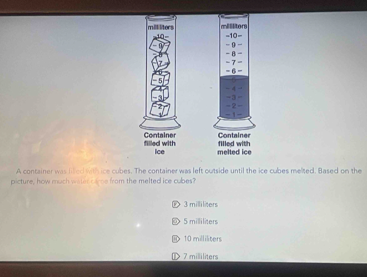 A container was filled with ice cubes. The container was left outside until the ice cubes melted. Based on the
picture, how much water came from the melted ice cubes?
E 3 milliliters
© 5 milliliters
⑪ 10 milliliters
① 7 milliliters