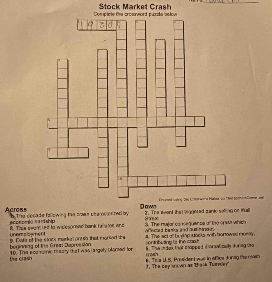 Stock Market Crash 
_ 
chersCorner net 
Across 
The decade following the crash characterized by 2. The event that triggered panic selling on Wall 
Street 
economic hardship 
8. This event led to widespread bank failures and 3. The major consequence of the crash which 
unemployment affected banks and businesses 
9. Date of the stock market crash that marked the 4. The act of buying stocks with borrowed money, 
beginning of the Great Depression contributing to the crash 
10. The economic theory that was largely blamed for 5. The index that dropped dramatically during the 
crash 
the crash 
6. This U.S. President was in office during the crash 
7. The day known as 'Black Tuesday'
