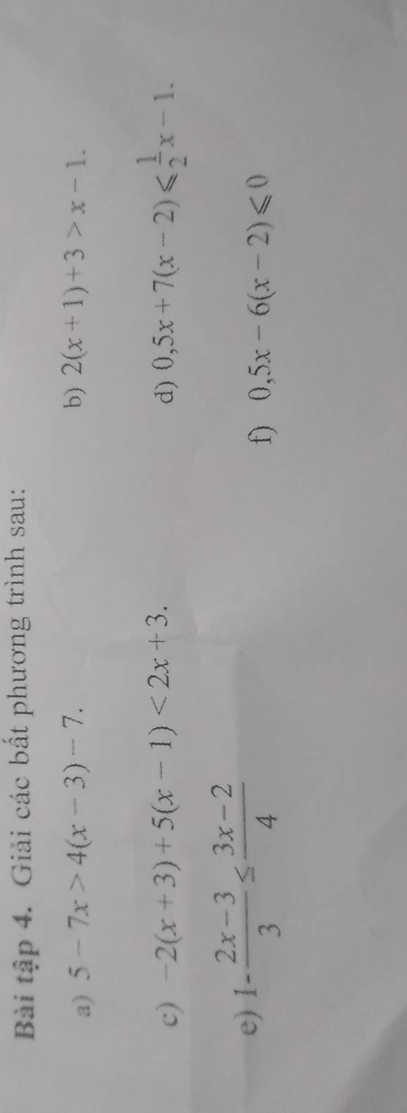 Bài tập 4. Giải các bất phương trình sau: 
a) 5-7x>4(x-3)-7. b) 2(x+1)+3>x-1. 
c) -2(x+3)+5(x-1)<2x+3. d) 0,5x+7(x-2)≤slant  1/2 x-1. 
e) 1- (2x-3)/3 ≤  (3x-2)/4 
f) 0,5x-6(x-2)≤slant 0