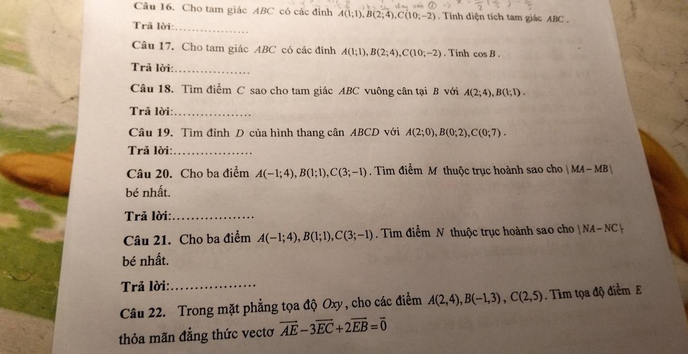 Cho tam giác ABC có các đỉnh A(1;1), B(2;4), C(10;-2). Tính diện tích tam giác ABC. 
Trã lời:_ 
Câu 17. Cho tam giác ABC có các đinh A(1;1), B(2;4), C(10;-2). Tinh cos B. 
Trả lời:_ 
Câu 18. Tìm điểm C sao cho tam giác ABC vuông cân tại B với A(2;4), B(1;1). 
Trả lời:_ 
Câu 19. Tìm đỉnh D của hình thang cân ABCD với A(2;0), B(0;2), C(0;7). 
Trả lời:_ 
Câu 20. Cho ba điểm A(-1;4), B(1;1), C(3;-1). Tìm điểm M thuộc trục hoành sao cho |MA-MB|
bé nhất. 
Trả lời:_ 
Câu 21. Cho ba điểm A(-1;4), B(1;1), C(3;-1). Tìm điểm N thuộc trục hoành sao cho |NA-NC|
bé nhất. 
Trả lời:_ 
Câu 22. Trong mặt phẳng tọa độ Oxy, cho các điểm A(2,4), B(-1,3), C(2,5). Tìm tọa độ điểm E 
thỏa mãn đẳng thức vectơ vector AE-3vector EC+2vector EB=vector 0