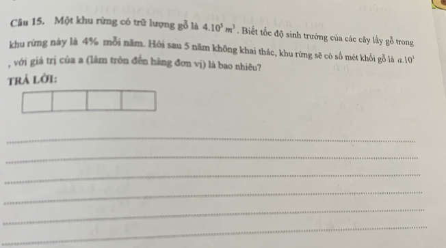 Một khu rừng có trữ lượng gỗ là 4.10^5m^3. Biết tốc độ sinh trưởng của các cây lấy goverline overline 0 trong 
khu rừng này là 4% mỗi năm. Hởi sau 5 năm không khai thác, khu rừng sẽ có số mét khối gỗ là a 
, với giá trị của a (lâm tròn đến hàng đơn vị) là bao nhiêu? 
trả lời: 10^3
_ 
_ 
_ 
_ 
_ 
_