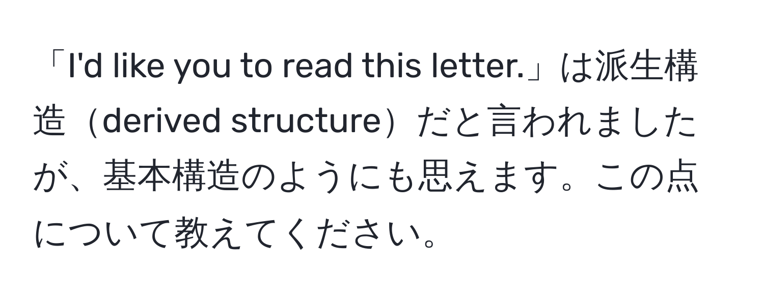 「I'd like you to read this letter.」は派生構造derived structureだと言われましたが、基本構造のようにも思えます。この点について教えてください。