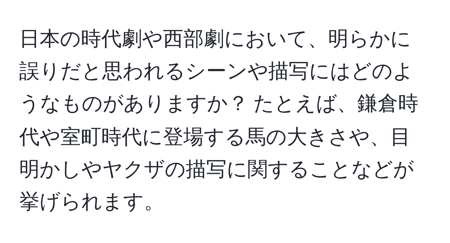 日本の時代劇や西部劇において、明らかに誤りだと思われるシーンや描写にはどのようなものがありますか？ たとえば、鎌倉時代や室町時代に登場する馬の大きさや、目明かしやヤクザの描写に関することなどが挙げられます。