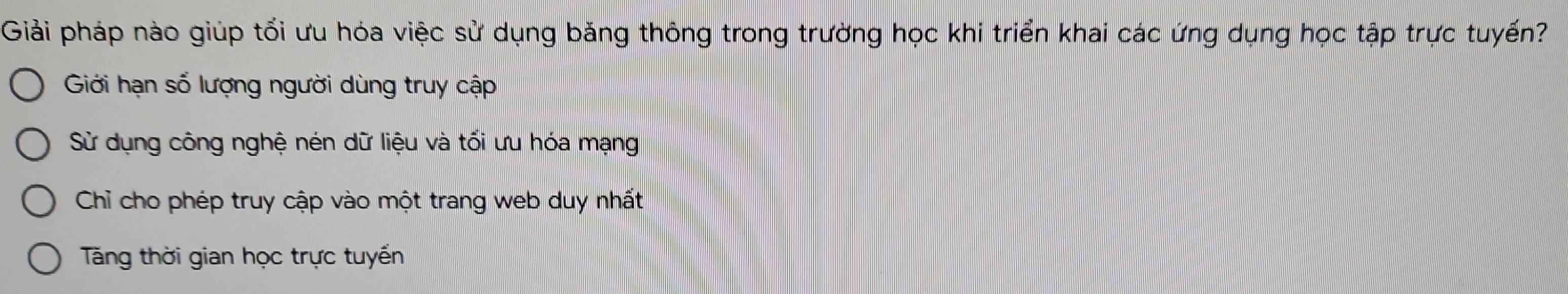 Giải pháp nào giúp tối ưu hóa việc sử dụng băng thông trong trường học khi triển khai các ứng dụng học tập trực tuyến?
Giới hạn số lượng người dùng truy cập
Sử dụng công nghệ nén dữ liệu và tối ưu hóa mạng
Chỉ cho phép truy cập vào một trang web duy nhất
Tăng thời gian học trực tuyến