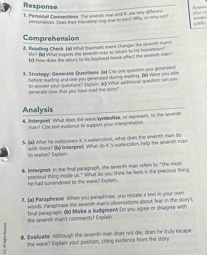Response 
1. Personal Connections The seventh man and K. are very different Answer 
eviden 
personalities. Does their friendship ring true to you? Why, or why not? your no 
justify 
Comprehension 
2. Reading Check (a) What traumatic event changes the seventh man's 
life? (b) What inspires the seventh man to return to his hometown? 
(c) How does the return to his boyhood home affect the seventh man? 
3. Strategy: Generate Questions (a) Cite one question you generated 
before reading and one you generated during reading. (b) Were you able 
to answer your questions? Explain. (c) What additional question can you 
generate now that you have read the story? 
Analysis 
4. Interpret What does the wave symbolize, or represent, to the seventh 
man? Cite text evidence to support your interpretation. 
5. (a) After he rediscovers K.'s watercolors, what does the seventh man do 
with them? (b) Interpret What do K.'s watercolors help the seventh man 
to realize? Explain. 
6. Interpret In the final paragraph, the seventh man refers to “the most 
precious thing inside us." What do you think he feels is the precious thing 
he had surrendered to the wave? Explain. 
7. (a) Paraphrase When you paraphrase, you restate a text in your own 
words. Paraphrase the seventh man's observations about fear in the story's 
final paragraph. (b) Make a Judgment Do you agree or disagree with 
the seventh man's comments? Explain. 
8. Evaluate Although the seventh man does not die, does he truly escape 
the wave? Explain your position, citing evidence from the story
