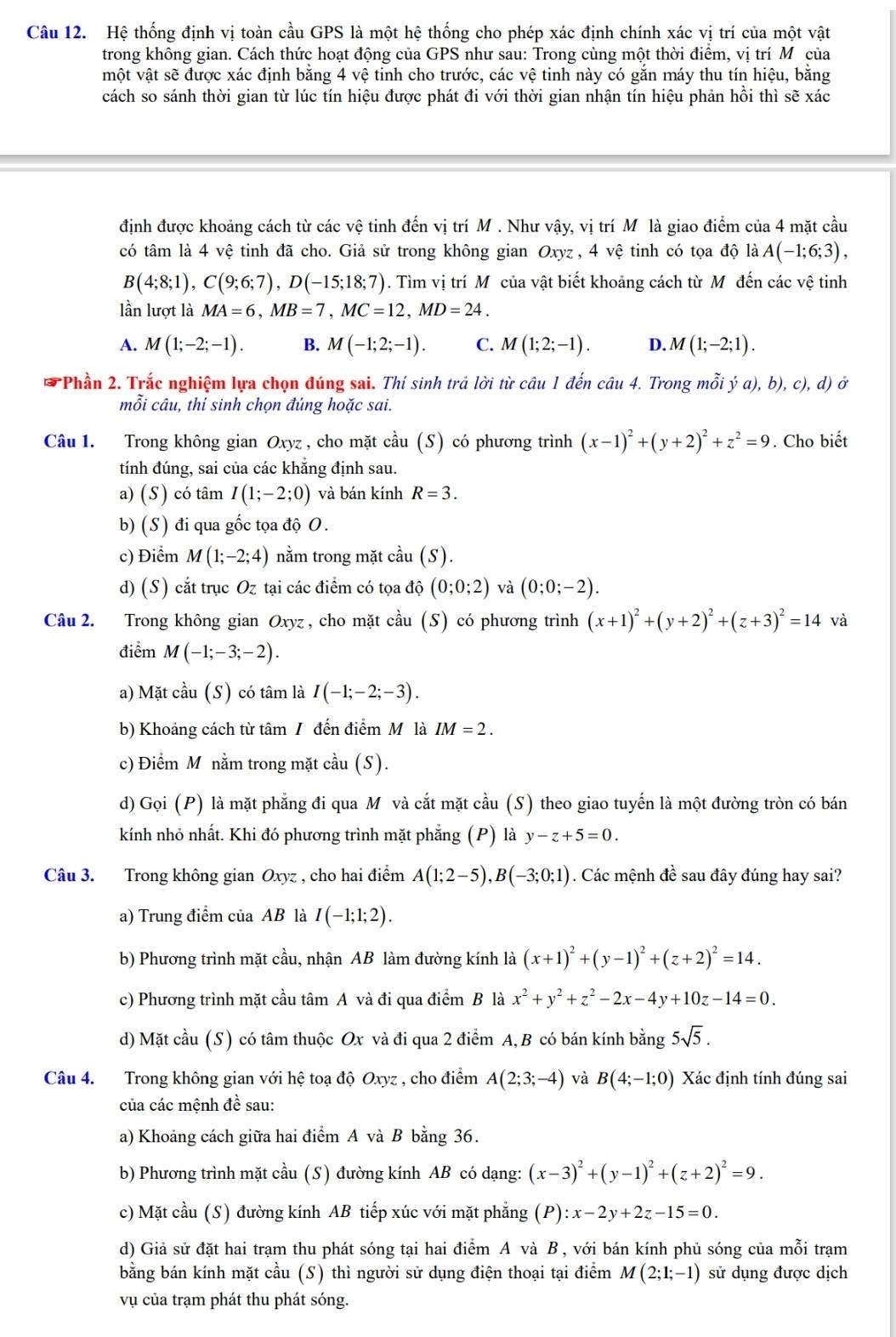 Hệ thống định vị toàn cầu GPS là một hệ thống cho phép xác định chính xác vị trí của một vật
trong không gian. Cách thức hoạt động của GPS như sau: Trong cùng một thời điểm, vị trí Mô của
một vật sẽ được xác định bằng 4 vệ tinh cho trước, các vệ tinh này có gắn máy thu tín hiệu, bằng
cách so sánh thời gian từ lúc tín hiệu được phát đi với thời gian nhận tín hiệu phản hồi thì sẽ xác
định được khoảng cách từ các vệ tinh đến vị trí M . Như vậy, vị trí Môlà giao điểm của 4 mặt cầu
có tâm là 4 vệ tinh đã cho. Giả sử trong không gian Oxyz , 4 vệ tinh có tọa độ là A(-1;6;3),
B(4;8;1),C(9;6;7),D(-15;18;7). Tìm vị trí M của vật biết khoảng cách từ Mô đến các vệ tinh
lần lượt là MA=6,MB=7,MC=12,MD=24.
A. M(1;-2;-1). B. M(-1;2;-1). C. M(1;2;-1). D. M(1;-2;1).
*  Phần 2. Trắc nghiệm lựa chọn đúng sai. Thí sinh trả lời từ câu 1 đến câu 4. Trong mỗi ya),b),c),d) Ở
mỗi câu, thí sinh chọn đúng hoặc sai.
Câu 1. Trong không gian Oxyz , cho mặt cầu (S) có phương trình (x-1)^2+(y+2)^2+z^2=9. Cho biết
tính đúng, sai của các khắng định sau.
a) (S) có tâm I(1;-2;0) và bán kính R=3.
b) (S) đi qua gốc tọa độ O.
c) Điểm M(1;-2;4) nằm trong mặt cầu (S).
d) (S) cắt trục Oz tại các điểm có tọa độ (0;0;2) và (0;0;-2).
Câu 2. Trong không gian Oxyz , cho mặt cầu (S) có phương trình (x+1)^2+(y+2)^2+(z+3)^2=14 và
điểm M(-1;-3;-2).
a) Mặt cầu (S) có tâm là I(-1;-2;-3).
b) Khoảng cách từ tâm / đến điểm M là IM=2.
c) Điểm M nằm trong mặt cdot au(S).
d) Gọi (P) là mặt phẳng đi qua M và cắt mặt cầu (S) theo giao tuyến là một đường tròn có bán
kính nhỏ nhất. Khi đó phương trình mặt phẳng (P) là y-z+5=0.
Câu 3. Trong không gian Oxyz , cho hai điểm A(1;2-5),B(-3;0;1). Các mệnh đề sau đây đúng hay sai?
a) Trung điểm của AB là I(-1;1;2).
b) Phương trình mặt cầu, nhận AB làm đường kính là (x+1)^2+(y-1)^2+(z+2)^2=14.
c) Phương trình mặt cầu tâm A và đi qua điểm B là x^2+y^2+z^2-2x-4y+10z-14=0.
d) Mặt cầu (S) có tâm thuộc Ox và đi qua 2 điểm A, B có bán kính bằng 5sqrt(5).
Câu 4. Trong không gian với hệ toạ độ Oxyz , cho điểm A(2;3;-4) và B(4;-1;0) Xác định tính đúng sai
của các mệnh đề sau:
a) Khoảng cách giữa hai điểm A và B bằng 36.
b) Phương trình mặt cầu (S) đường kính AB có dạng: (x-3)^2+(y-1)^2+(z+2)^2=9.
c) Mặt cầu (S) đường kính AB tiếp xúc với mặt phẳng (P):x-2y+2z-15=0.
d) Giả sử đặt hai trạm thu phát sóng tại hai điểm A và B , với bán kính phủ sóng của mỗi trạm
bằng bán kính mặt cầu (S) thì người sử dụng điện thoại tại điểm M(2;1;-1) sử dụng được dịch
vụ của trạm phát thu phát sóng.