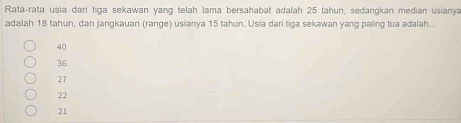 Rata-rata usia dari tiga sekawan yang telah lama bersahabat adalah 25 tahun, sedangkan median usianya
adalah 18 tahun, dan jangkauan (range) usianya 15 tahun. Usia dari tiga sekawan yang paling tua adalah...
40
36
27
22
21