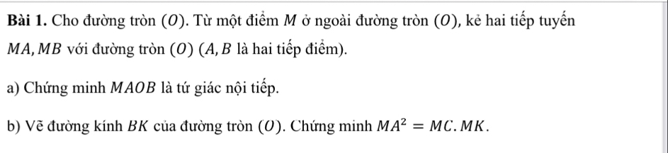 Cho đường tròn (O). Từ một điểm M ở ngoài đường tròn (O), kẻ hai tiếp tuyến
MA, MB với đường tròn (O) (A, B là hai tiếp điểm). 
a) Chứng minh MAOB là tứ giác nội tiếp. 
b) Vẽ đường kính BK của đường tròn (O). Chứng minh MA^2=MC. M K.